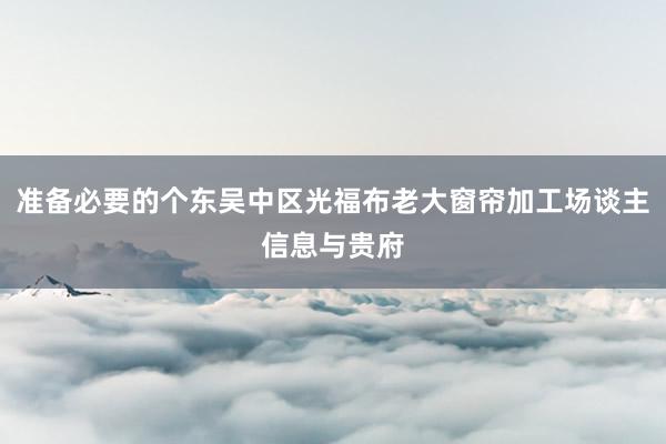 准备必要的个东吴中区光福布老大窗帘加工场谈主信息与贵府